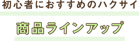 初心者におすすめのハクサイ 商品ラインアップ