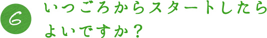 6.いつごろからスタートしたらよいですか？