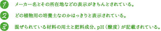 1.メーカー名とその所在地などの表示がきちんとされている。 2.どの植物用の培養土なのかはっきりと表示されている。 3.混ぜられている材料の用土と肥料成分、pH（酸度）が記載されている。