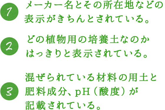 1.メーカー名とその所在地などの表示がきちんとされている。 2.どの植物用の培養土なのかはっきりと表示されている。 3.混ぜられている材料の用土と肥料成分、pH（酸度）が記載されている。