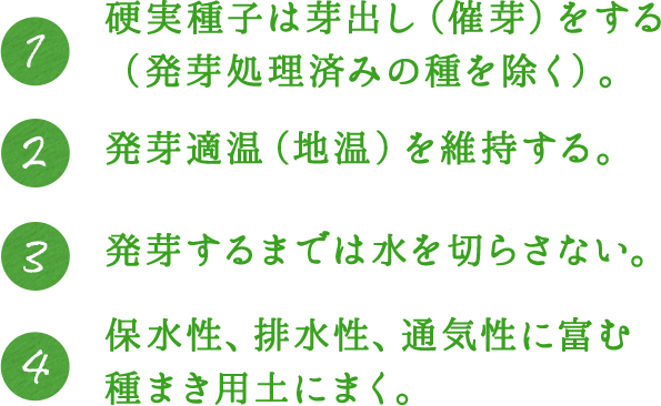 1.硬実種子は芽出し（催芽）をする（発芽処理済みの種を除く）。 2.発芽適温（地温）を維持する。 3.発芽するまでは水を切らさない。 4.保水性、排水性、通気性に富む種まき用土にまく。