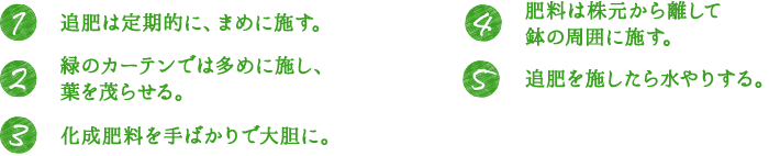 1.追肥は定期的に、まめに施す。 2.緑のカーテンでは多めに施し、葉を茂らせる。 3.化成肥料を手ばかりで大胆に。 4.肥料は株元から離して鉢の周囲に施す。 5.追肥を施したら水やりする。