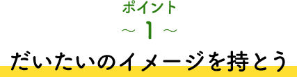 ポイント1 だいたいのイメージを持とう