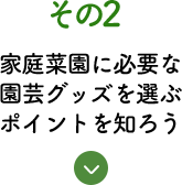 その2 家庭菜園に必要な園芸グッズを選ぶポイントを知ろう！