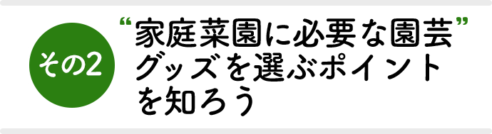 その2 家庭菜園に必要な園芸グッズを選ぶポイントを知ろう！
