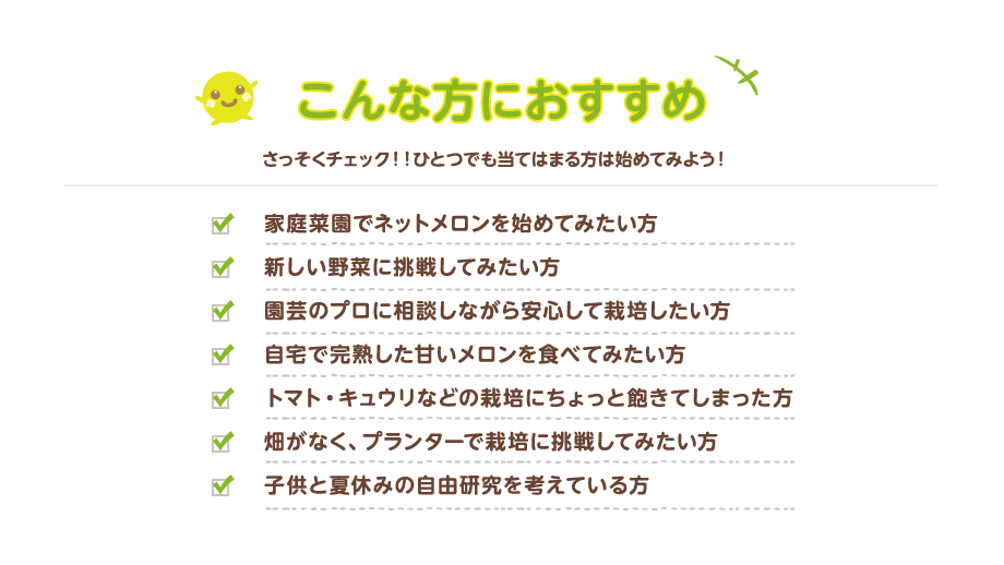 こんな方におすすめ さっそくチェック!!ひとつでも当てはまる方は始めて見よう！／　家庭菜園でネットメロンを始めてみたい方、新しい野菜に挑戦してみたい方、園芸のプロに相談しながら安心して栽培したい方、自宅で完熟した甘いメロンを食べてみたい方、トマト・キュウリなどの栽培にちょっと飽きてしまった方、畑がなくプランターで栽培に挑戦してみたい方、子供と夏休みの自由研究を考えている方