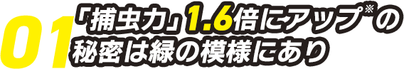 01.「捕虫力」1.6倍にアップの秘密は緑の模様にあり