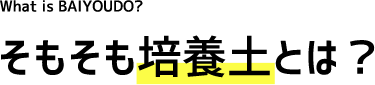 What's is BAIYOUDO? そもそも培養土とは?