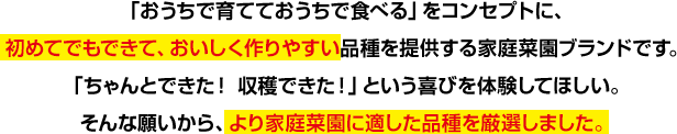 「おうちで育てて、おうちで食べる」をコンセプトに、初めてでもできて、おいしく作りやすい品種を提供する家庭菜園ブランドです。「ちゃんとできた! 収穫できた!」という喜びを体験してほしい。そんな願いから、より家庭菜園に適した品種を厳選しました。