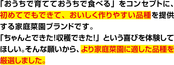 「おうちで育てて、おうちで食べる」をコンセプトに、初めてでもできて、おいしく作りやすい品種を提供する家庭菜園ブランドです。「ちゃんとできた! 収穫できた!」という喜びを体験してほしい。そんな願いから、より家庭菜園に適した品種を厳選しました。