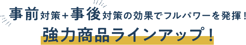 事前対策+事後対策の効果でフルパワーを発揮!強力商品ラインアップ!