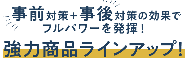 事前対策+事後対策の効果でフルパワーを発揮!強力商品ラインアップ!