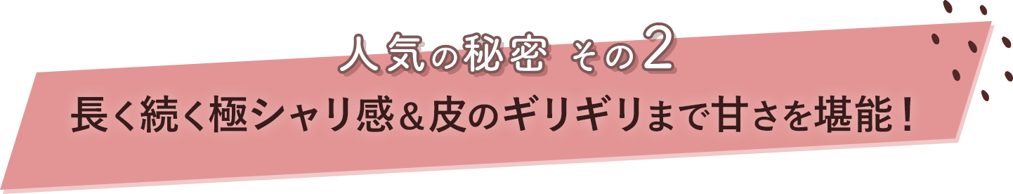 人気の秘密その2 長く続く極シャリ感＆皮のギリギリまで甘さを堪能！